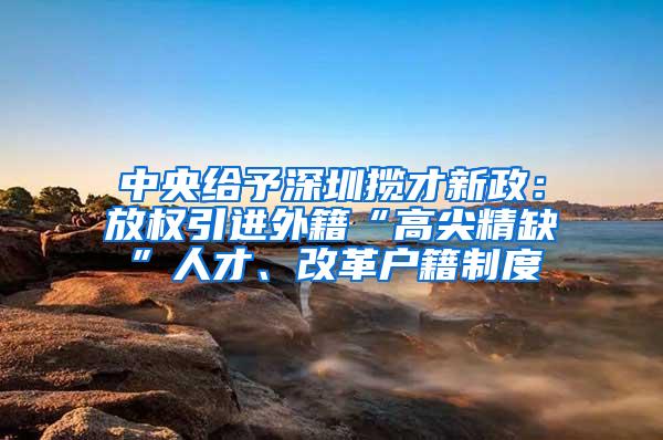 中央给予深圳揽才新政：放权引进外籍“高尖精缺”人才、改革户籍制度