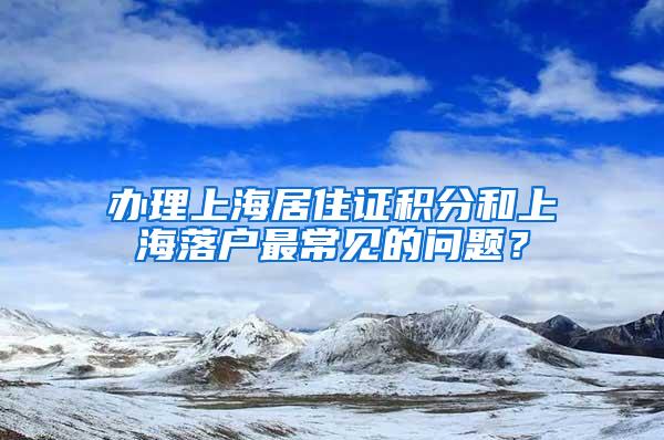 办理上海居住证积分和上海落户最常见的问题？