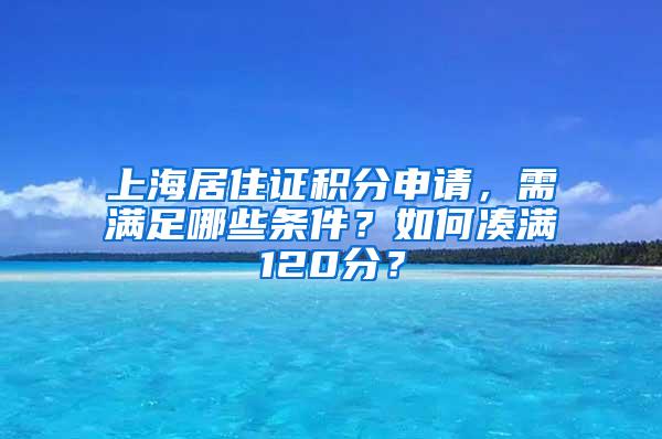 上海居住证积分申请，需满足哪些条件？如何凑满120分？