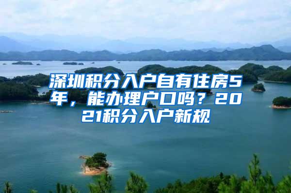 深圳积分入户自有住房5年，能办理户口吗？2021积分入户新规