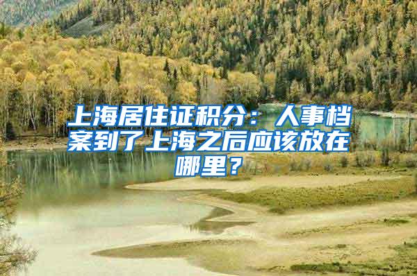 上海居住证积分：人事档案到了上海之后应该放在哪里？