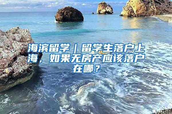 海滨留学｜留学生落户上海，如果无房产应该落户在哪？