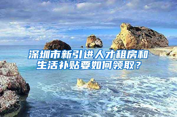 深圳市新引进人才租房和生活补贴要如何领取？