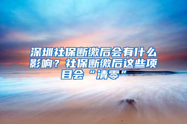 深圳社保断缴后会有什么影响？社保断缴后这些项目会“清零”