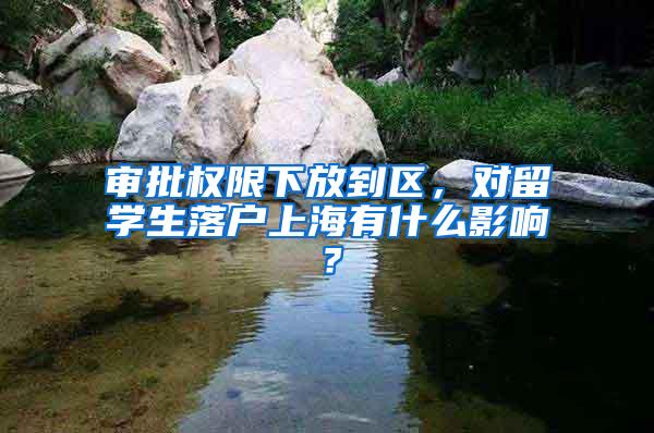 审批权限下放到区，对留学生落户上海有什么影响？