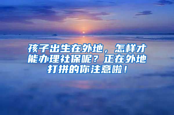 孩子出生在外地，怎样才能办理社保呢？正在外地打拼的你注意啦！