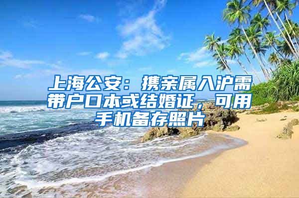 上海公安：携亲属入沪需带户口本或结婚证，可用手机备存照片