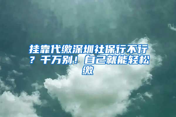 挂靠代缴深圳社保行不行？千万别！自己就能轻松缴