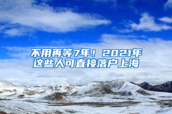 不用再等7年！2021年这些人可直接落户上海