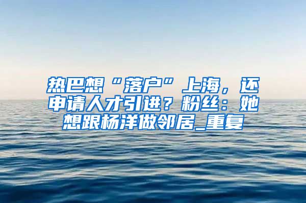 热巴想“落户”上海，还申请人才引进？粉丝：她想跟杨洋做邻居_重复