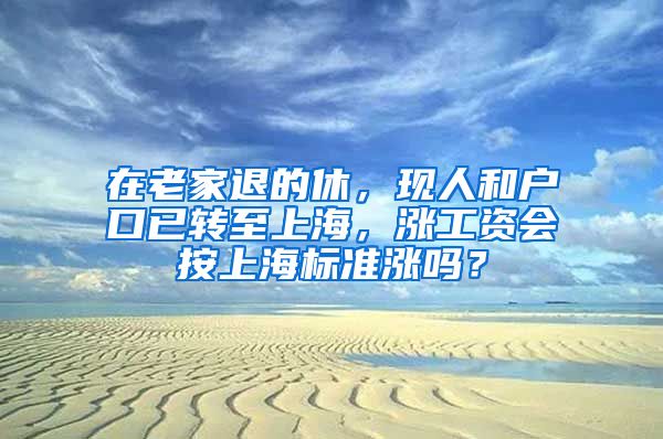 在老家退的休，现人和户口已转至上海，涨工资会按上海标准涨吗？
