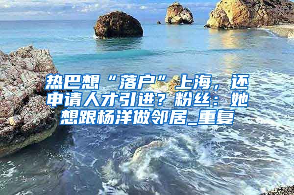 热巴想“落户”上海，还申请人才引进？粉丝：她想跟杨洋做邻居_重复