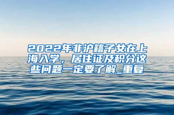 2022年非沪籍子女在上海入学，居住证及积分这些问题一定要了解_重复