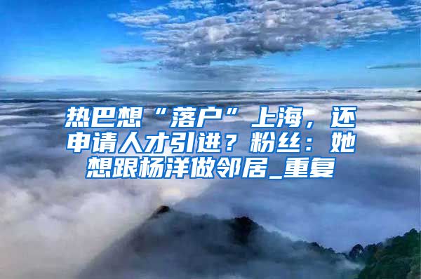 热巴想“落户”上海，还申请人才引进？粉丝：她想跟杨洋做邻居_重复