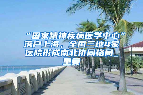 “国家精神疾病医学中心”落户上海，全国三地4家医院形成南北协同格局_重复