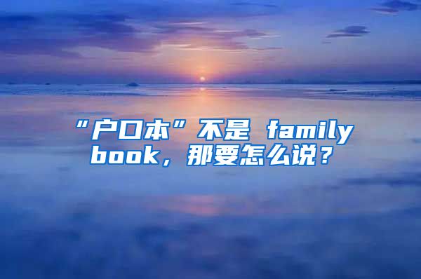 “户口本”不是 family book，那要怎么说？
