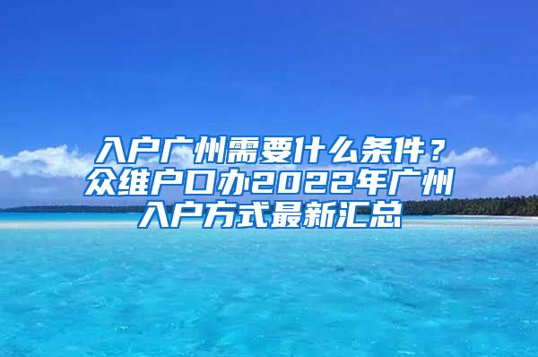 入户广州需要什么条件？众维户口办2022年广州入户方式最新汇总