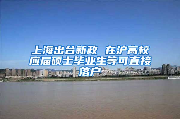 上海出台新政 在沪高校应届硕士毕业生等可直接落户