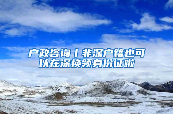 户政咨询丨非深户籍也可以在深换领身份证啦