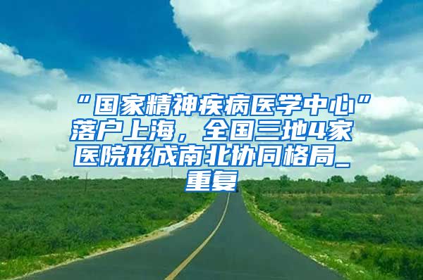 “国家精神疾病医学中心”落户上海，全国三地4家医院形成南北协同格局_重复