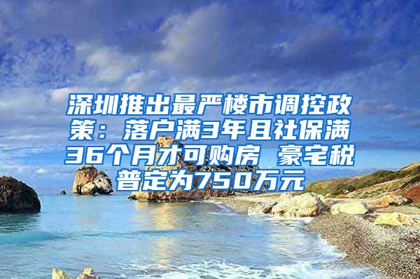 深圳推出最严楼市调控政策：落户满3年且社保满36个月才可购房 豪宅税普定为750万元