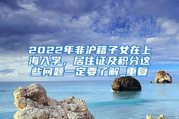 2022年非沪籍子女在上海入学，居住证及积分这些问题一定要了解_重复