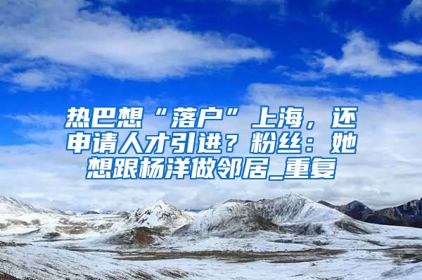 热巴想“落户”上海，还申请人才引进？粉丝：她想跟杨洋做邻居_重复