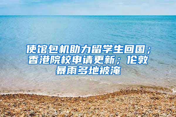 使馆包机助力留学生回国；香港院校申请更新；伦敦暴雨多地被淹