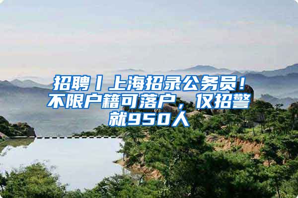 招聘丨上海招录公务员！不限户籍可落户，仅招警就950人
