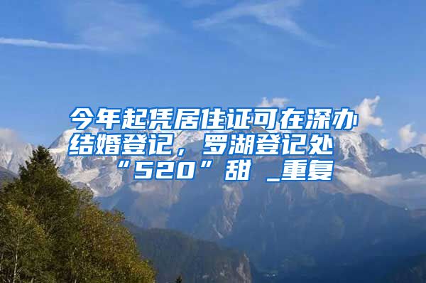 今年起凭居住证可在深办结婚登记，罗湖登记处“520”甜齁_重复