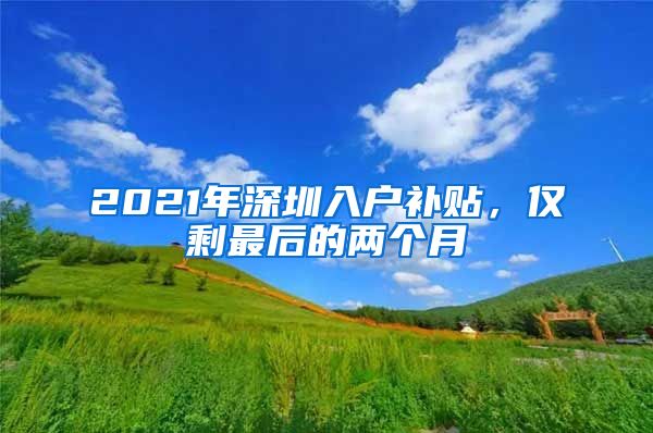 2021年深圳入户补贴，仅剩最后的两个月