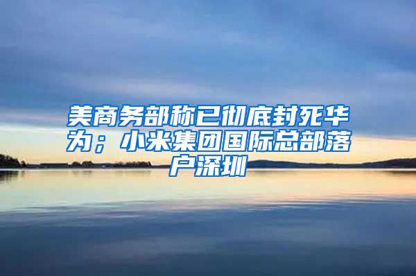 美商务部称已彻底封死华为；小米集团国际总部落户深圳