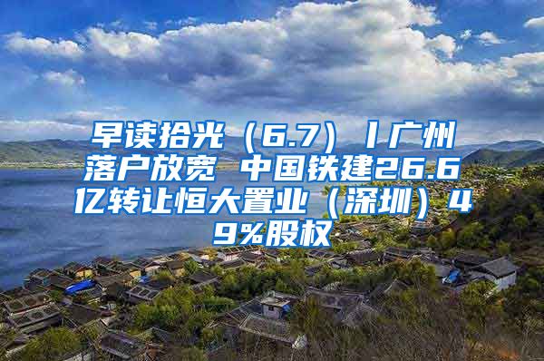 早读拾光（6.7）丨广州落户放宽 中国铁建26.6亿转让恒大置业（深圳）49%股权