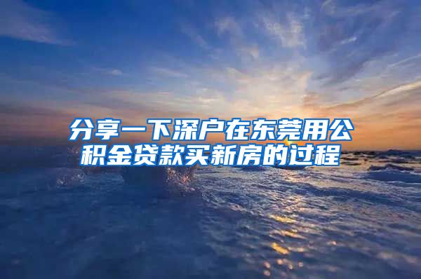 分享一下深户在东莞用公积金贷款买新房的过程