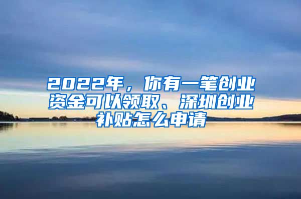 2022年，你有一笔创业资金可以领取、深圳创业补贴怎么申请