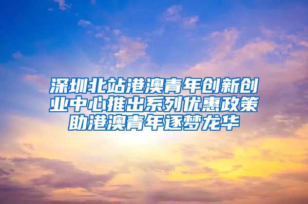 深圳北站港澳青年创新创业中心推出系列优惠政策助港澳青年逐梦龙华