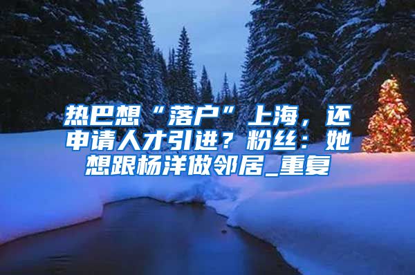 热巴想“落户”上海，还申请人才引进？粉丝：她想跟杨洋做邻居_重复