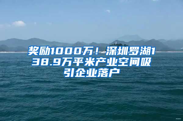 奖励1000万！深圳罗湖138.9万平米产业空间吸引企业落户