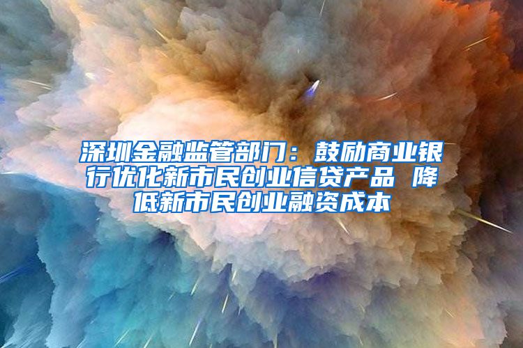 深圳金融监管部门：鼓励商业银行优化新市民创业信贷产品 降低新市民创业融资成本