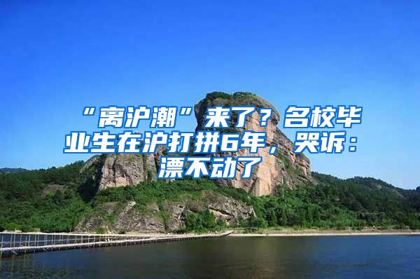 “离沪潮”来了？名校毕业生在沪打拼6年，哭诉：漂不动了