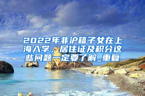 2022年非沪籍子女在上海入学，居住证及积分这些问题一定要了解_重复