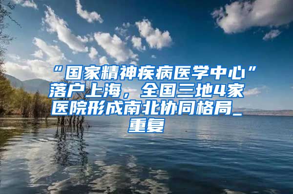 “国家精神疾病医学中心”落户上海，全国三地4家医院形成南北协同格局_重复