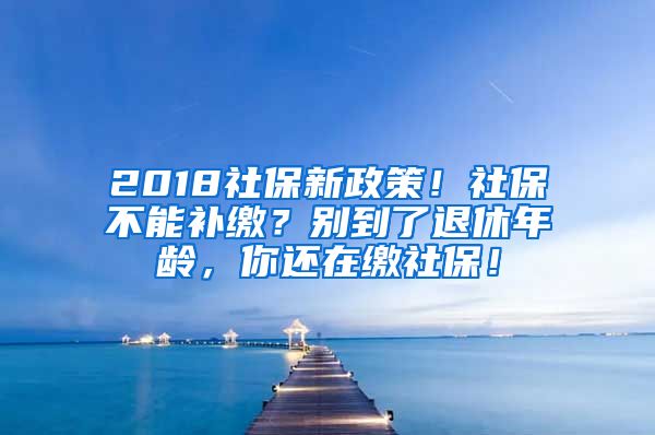 2018社保新政策！社保不能补缴？别到了退休年龄，你还在缴社保！