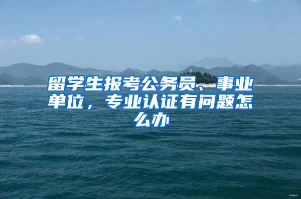 留学生报考公务员、事业单位，专业认证有问题怎么办