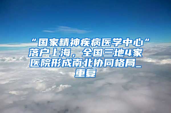 “国家精神疾病医学中心”落户上海，全国三地4家医院形成南北协同格局_重复