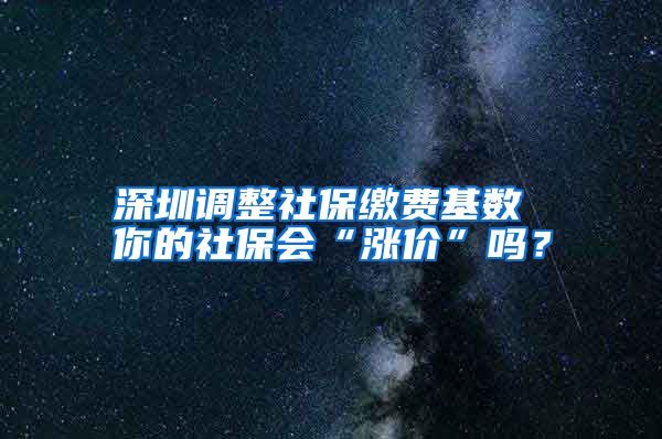 深圳调整社保缴费基数 你的社保会“涨价”吗？