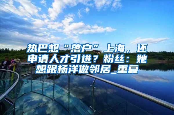 热巴想“落户”上海，还申请人才引进？粉丝：她想跟杨洋做邻居_重复