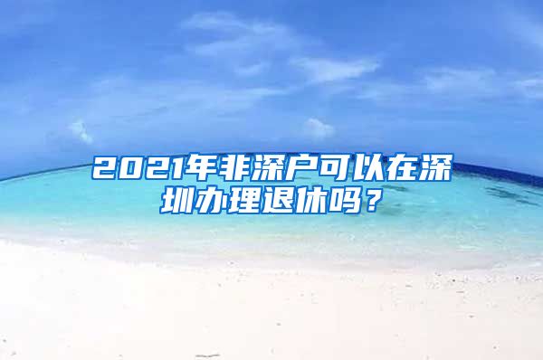 2021年非深户可以在深圳办理退休吗？