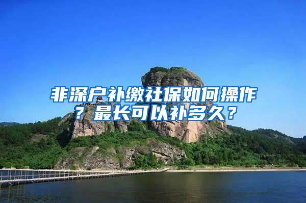 非深户补缴社保如何操作？最长可以补多久？