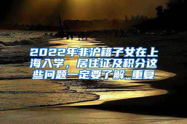 2022年非沪籍子女在上海入学，居住证及积分这些问题一定要了解_重复